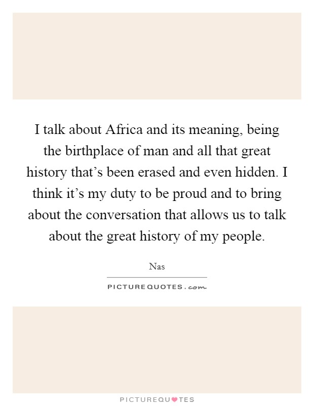 I talk about Africa and its meaning, being the birthplace of man and all that great history that's been erased and even hidden. I think it's my duty to be proud and to bring about the conversation that allows us to talk about the great history of my people. Picture Quote #1