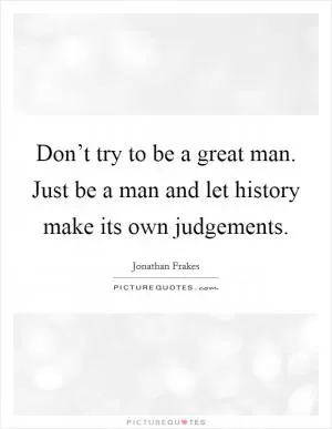 Don’t try to be a great man. Just be a man and let history make its own judgements Picture Quote #1