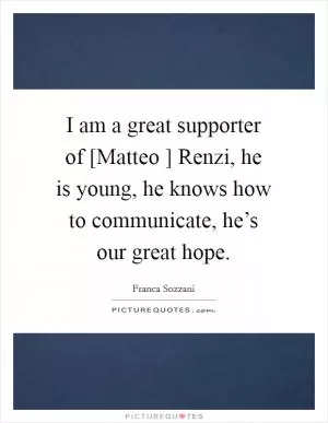 I am a great supporter of [Matteo ] Renzi, he is young, he knows how to communicate, he’s our great hope Picture Quote #1