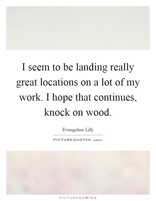 I seem to be landing really great locations on a lot of my work. I hope that continues, knock on wood. Picture Quote #1