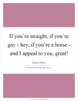 If you’re straight, if you’re gay - hey, if you’re a horse - and I appeal to you, great! Picture Quote #1