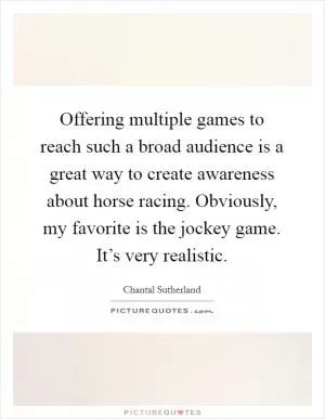 Offering multiple games to reach such a broad audience is a great way to create awareness about horse racing. Obviously, my favorite is the jockey game. It’s very realistic Picture Quote #1