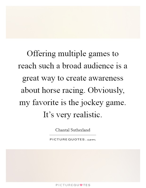 Offering multiple games to reach such a broad audience is a great way to create awareness about horse racing. Obviously, my favorite is the jockey game. It's very realistic. Picture Quote #1