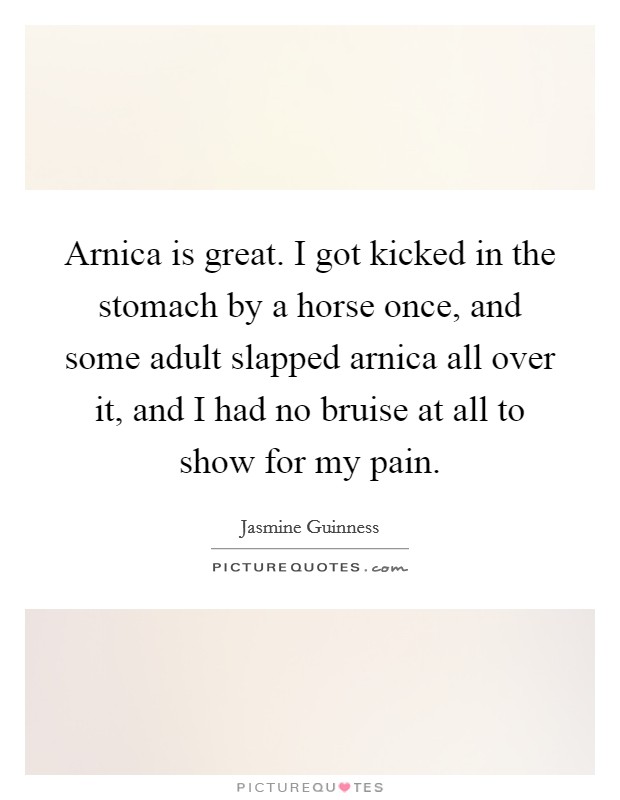 Arnica is great. I got kicked in the stomach by a horse once, and some adult slapped arnica all over it, and I had no bruise at all to show for my pain. Picture Quote #1