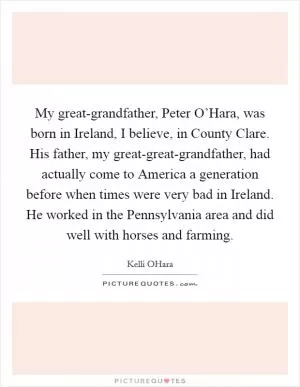 My great-grandfather, Peter O’Hara, was born in Ireland, I believe, in County Clare. His father, my great-great-grandfather, had actually come to America a generation before when times were very bad in Ireland. He worked in the Pennsylvania area and did well with horses and farming Picture Quote #1