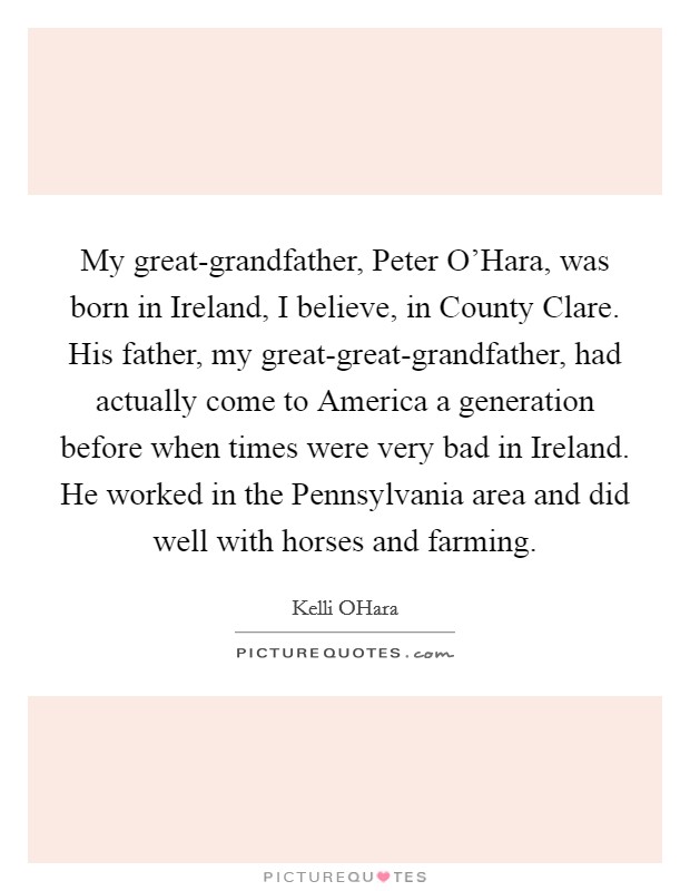 My great-grandfather, Peter O'Hara, was born in Ireland, I believe, in County Clare. His father, my great-great-grandfather, had actually come to America a generation before when times were very bad in Ireland. He worked in the Pennsylvania area and did well with horses and farming. Picture Quote #1