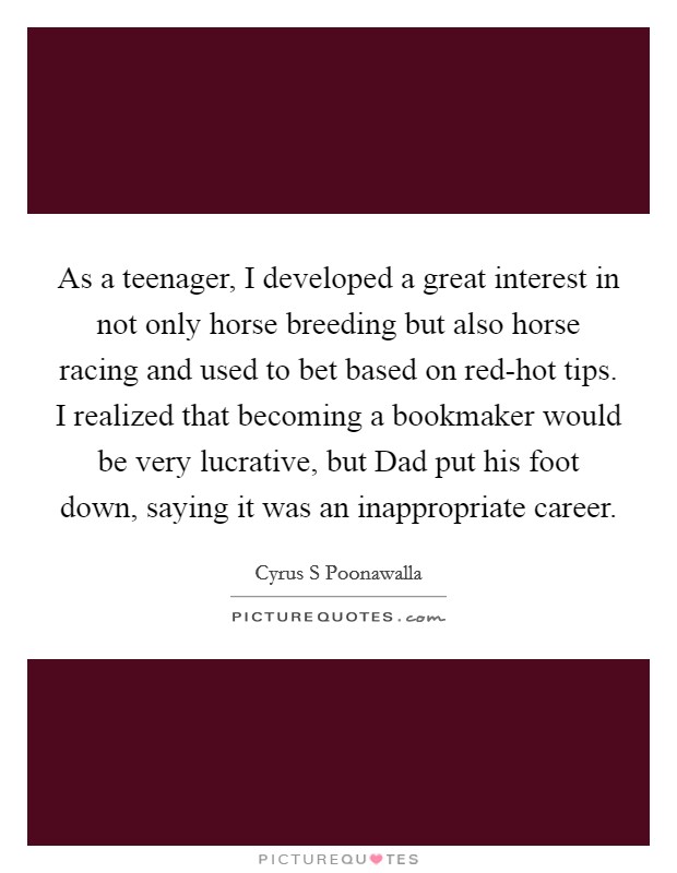 As a teenager, I developed a great interest in not only horse breeding but also horse racing and used to bet based on red-hot tips. I realized that becoming a bookmaker would be very lucrative, but Dad put his foot down, saying it was an inappropriate career. Picture Quote #1
