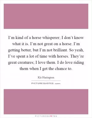 I’m kind of a horse whisperer; I don’t know what it is. I’m not great on a horse. I’m getting better, but I’m not brilliant. So yeah, I’ve spent a lot of time with horses. They’re great creatures; I love them. I do love riding them when I get the chance to Picture Quote #1