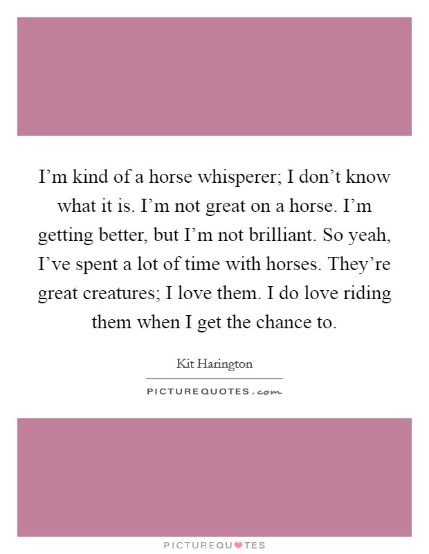 I'm kind of a horse whisperer; I don't know what it is. I'm not great on a horse. I'm getting better, but I'm not brilliant. So yeah, I've spent a lot of time with horses. They're great creatures; I love them. I do love riding them when I get the chance to. Picture Quote #1