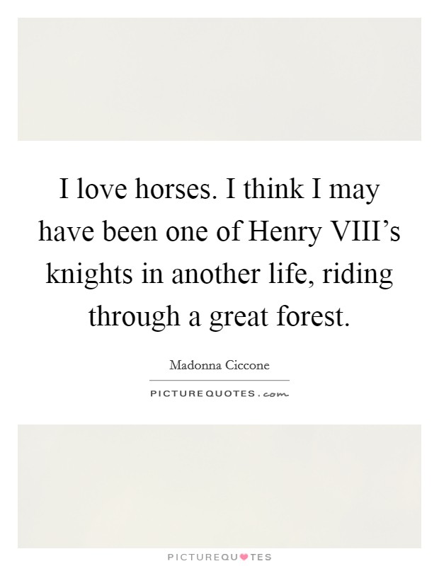 I love horses. I think I may have been one of Henry VIII's knights in another life, riding through a great forest. Picture Quote #1