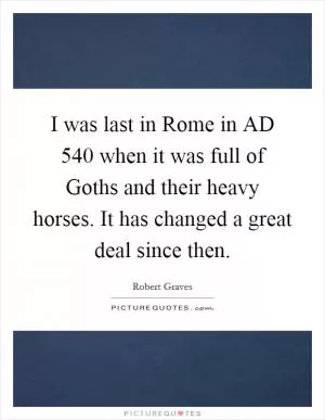 I was last in Rome in AD 540 when it was full of Goths and their heavy horses. It has changed a great deal since then Picture Quote #1