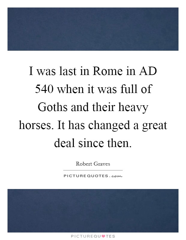 I was last in Rome in AD 540 when it was full of Goths and their heavy horses. It has changed a great deal since then. Picture Quote #1