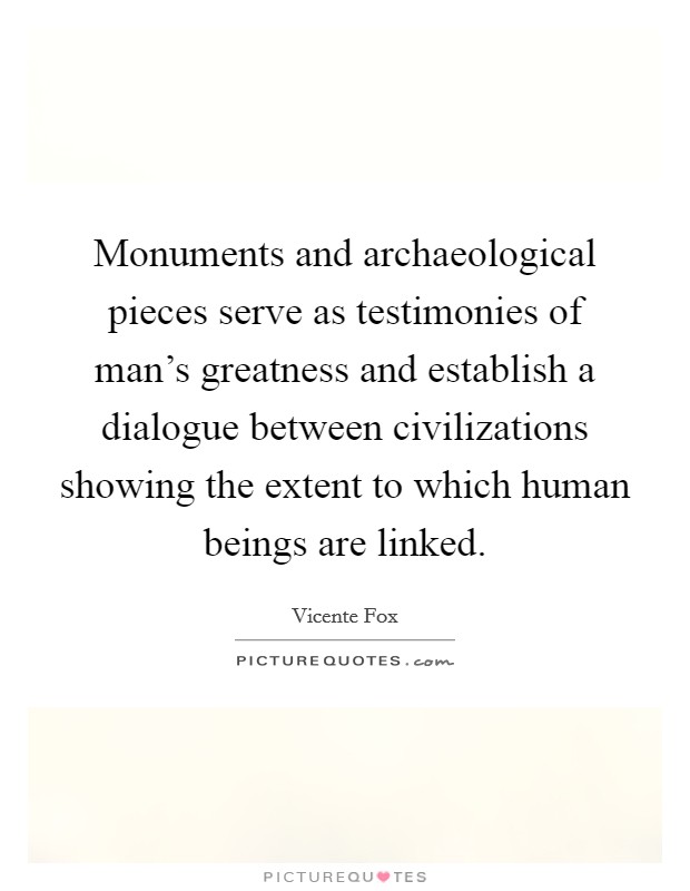 Monuments and archaeological pieces serve as testimonies of man's greatness and establish a dialogue between civilizations showing the extent to which human beings are linked. Picture Quote #1