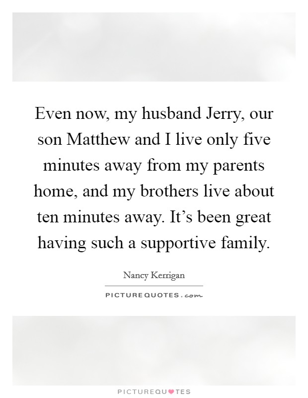 Even now, my husband Jerry, our son Matthew and I live only five minutes away from my parents home, and my brothers live about ten minutes away. It's been great having such a supportive family. Picture Quote #1
