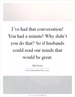 I’ve had that conversation! You had a minute! Why didn’t you do that? So if husbands could read our minds that would be great Picture Quote #1