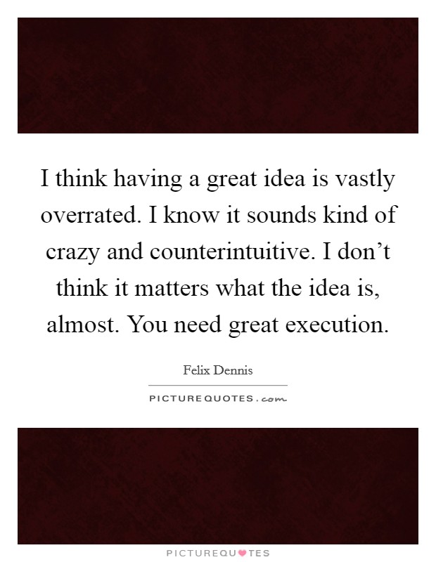 I think having a great idea is vastly overrated. I know it sounds kind of crazy and counterintuitive. I don't think it matters what the idea is, almost. You need great execution. Picture Quote #1