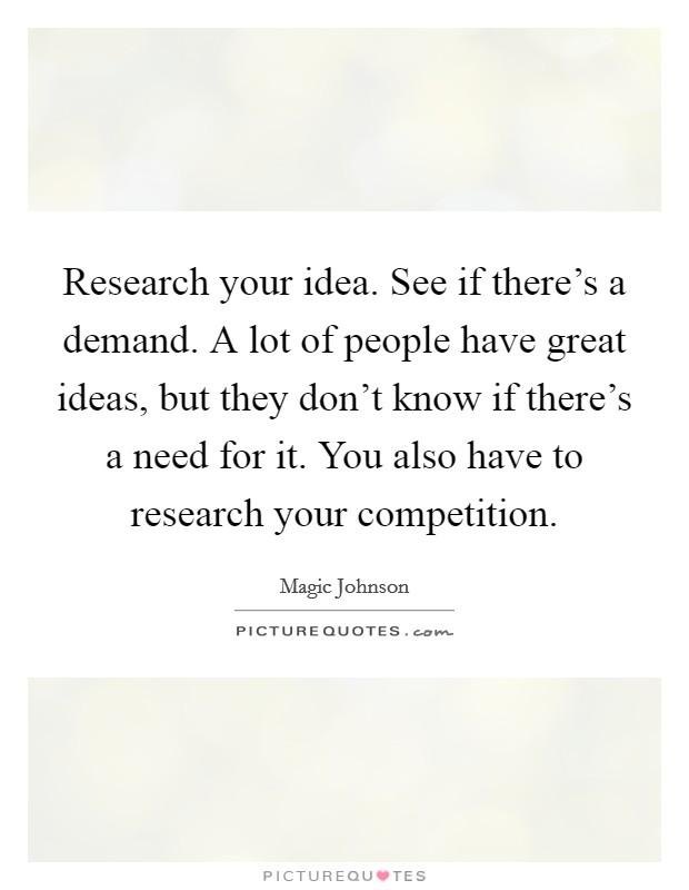 Research your idea. See if there's a demand. A lot of people have great ideas, but they don't know if there's a need for it. You also have to research your competition. Picture Quote #1