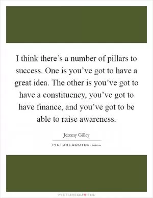 I think there’s a number of pillars to success. One is you’ve got to have a great idea. The other is you’ve got to have a constituency, you’ve got to have finance, and you’ve got to be able to raise awareness Picture Quote #1