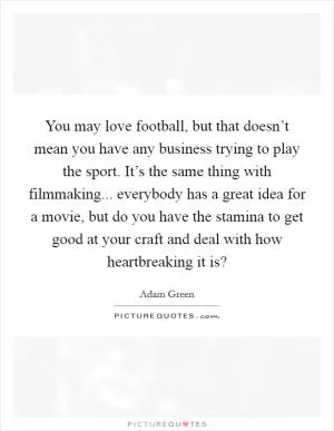 You may love football, but that doesn’t mean you have any business trying to play the sport. It’s the same thing with filmmaking... everybody has a great idea for a movie, but do you have the stamina to get good at your craft and deal with how heartbreaking it is? Picture Quote #1