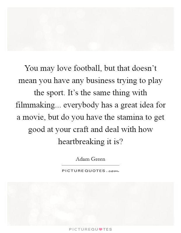 You may love football, but that doesn't mean you have any business trying to play the sport. It's the same thing with filmmaking... everybody has a great idea for a movie, but do you have the stamina to get good at your craft and deal with how heartbreaking it is? Picture Quote #1