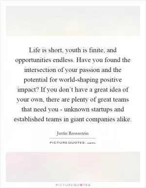 Life is short, youth is finite, and opportunities endless. Have you found the intersection of your passion and the potential for world-shaping positive impact? If you don’t have a great idea of your own, there are plenty of great teams that need you - unknown startups and established teams in giant companies alike Picture Quote #1