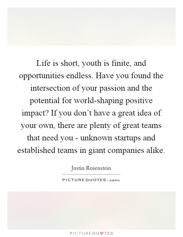 Life is short, youth is finite, and opportunities endless. Have you found the intersection of your passion and the potential for world-shaping positive impact? If you don't have a great idea of your own, there are plenty of great teams that need you - unknown startups and established teams in giant companies alike. Picture Quote #1