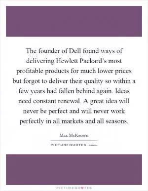 The founder of Dell found ways of delivering Hewlett Packard’s most profitable products for much lower prices but forgot to deliver their quality so within a few years had fallen behind again. Ideas need constant renewal. A great idea will never be perfect and will never work perfectly in all markets and all seasons Picture Quote #1