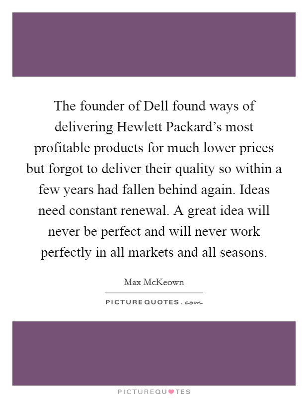 The founder of Dell found ways of delivering Hewlett Packard's most profitable products for much lower prices but forgot to deliver their quality so within a few years had fallen behind again. Ideas need constant renewal. A great idea will never be perfect and will never work perfectly in all markets and all seasons. Picture Quote #1