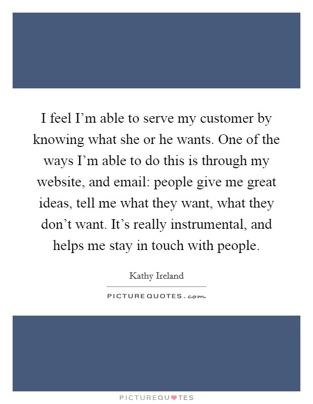 I feel I'm able to serve my customer by knowing what she or he wants. One of the ways I'm able to do this is through my website, and email: people give me great ideas, tell me what they want, what they don't want. It's really instrumental, and helps me stay in touch with people. Picture Quote #1