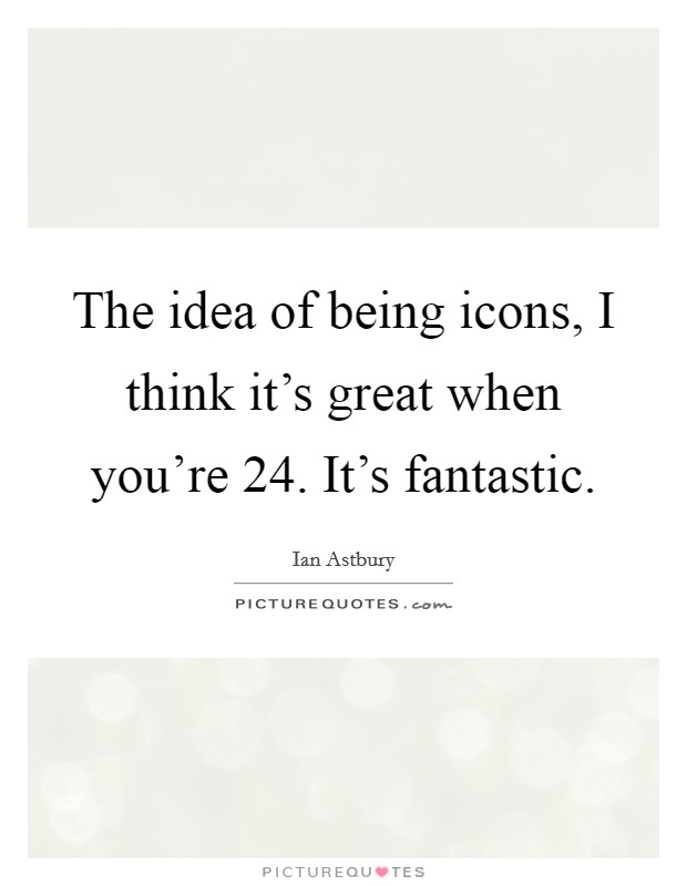 The idea of being icons, I think it's great when you're 24. It's fantastic. Picture Quote #1