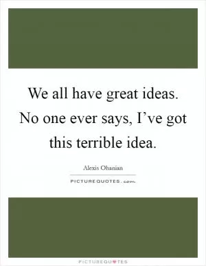 We all have great ideas. No one ever says, I’ve got this terrible idea Picture Quote #1