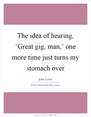 The idea of hearing, ‘Great gig, man,’ one more time just turns my stomach over Picture Quote #1