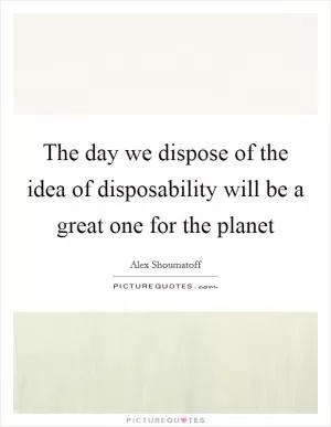 The day we dispose of the idea of disposability will be a great one for the planet Picture Quote #1
