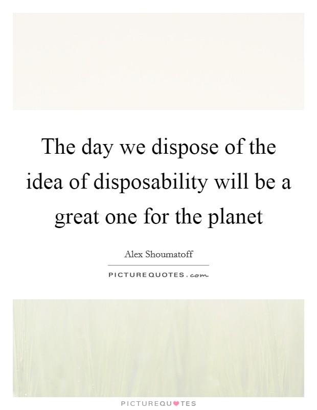 The day we dispose of the idea of disposability will be a great one for the planet Picture Quote #1