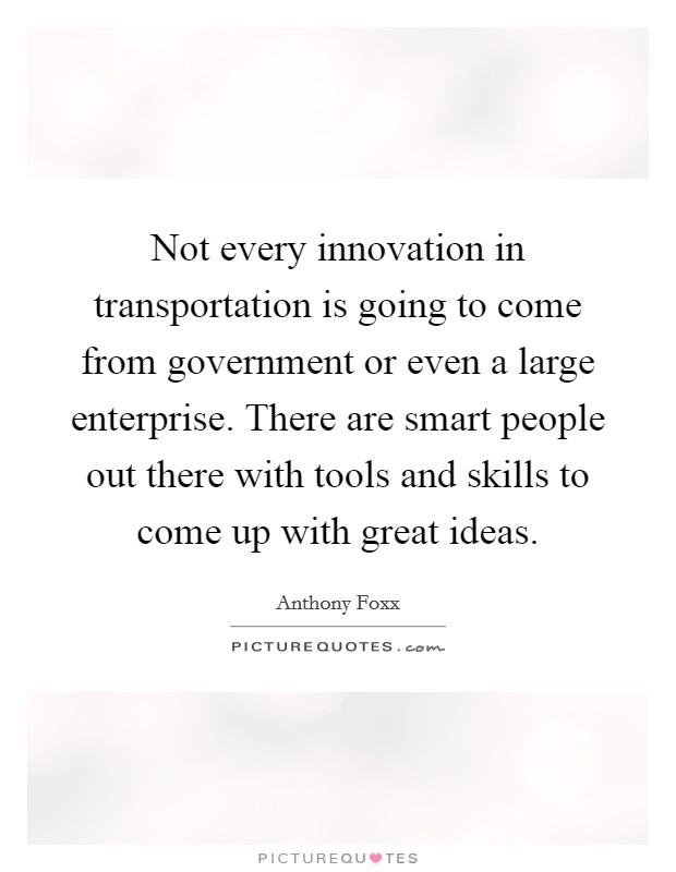 Not every innovation in transportation is going to come from government or even a large enterprise. There are smart people out there with tools and skills to come up with great ideas. Picture Quote #1