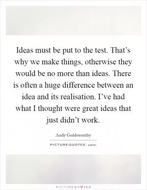 Ideas must be put to the test. That’s why we make things, otherwise they would be no more than ideas. There is often a huge difference between an idea and its realisation. I’ve had what I thought were great ideas that just didn’t work Picture Quote #1