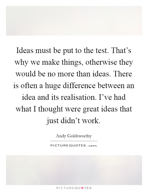 Ideas must be put to the test. That's why we make things, otherwise they would be no more than ideas. There is often a huge difference between an idea and its realisation. I've had what I thought were great ideas that just didn't work. Picture Quote #1