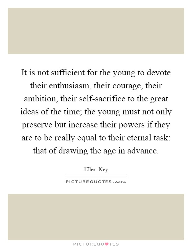 It is not sufficient for the young to devote their enthusiasm, their courage, their ambition, their self-sacrifice to the great ideas of the time; the young must not only preserve but increase their powers if they are to be really equal to their eternal task: that of drawing the age in advance. Picture Quote #1