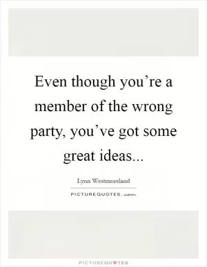 Even though you’re a member of the wrong party, you’ve got some great ideas Picture Quote #1