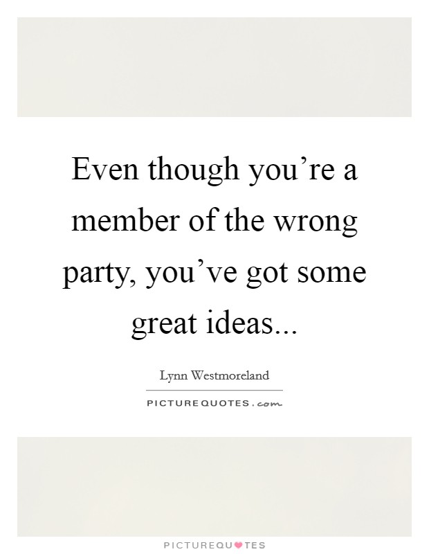 Even though you're a member of the wrong party, you've got some great ideas... Picture Quote #1
