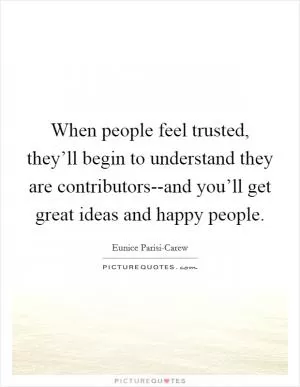 When people feel trusted, they’ll begin to understand they are contributors--and you’ll get great ideas and happy people Picture Quote #1