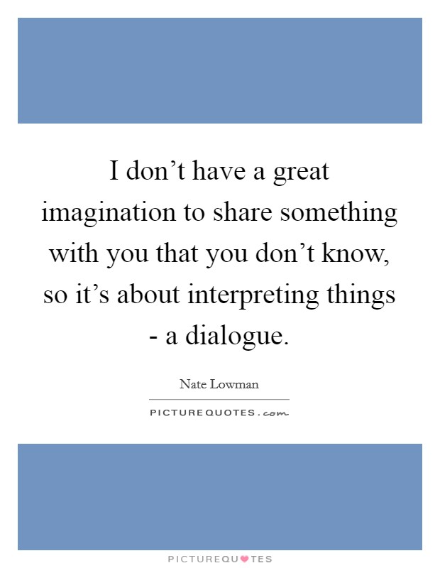 I don't have a great imagination to share something with you that you don't know, so it's about interpreting things - a dialogue. Picture Quote #1