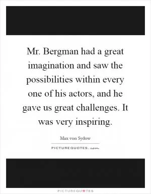 Mr. Bergman had a great imagination and saw the possibilities within every one of his actors, and he gave us great challenges. It was very inspiring Picture Quote #1