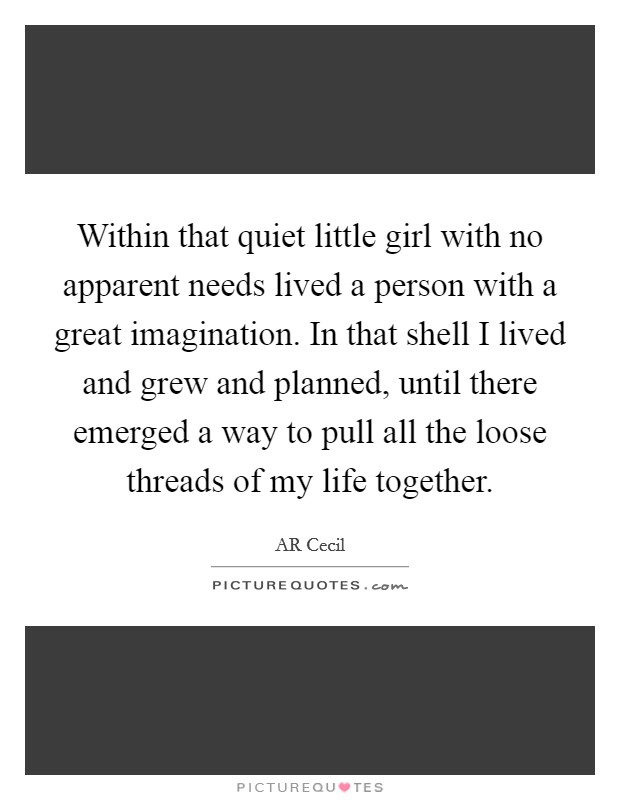 Within that quiet little girl with no apparent needs lived a person with a great imagination. In that shell I lived and grew and planned, until there emerged a way to pull all the loose threads of my life together. Picture Quote #1