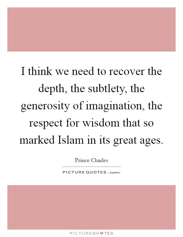I think we need to recover the depth, the subtlety, the generosity of imagination, the respect for wisdom that so marked Islam in its great ages. Picture Quote #1