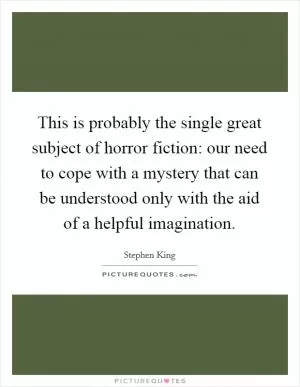 This is probably the single great subject of horror fiction: our need to cope with a mystery that can be understood only with the aid of a helpful imagination Picture Quote #1