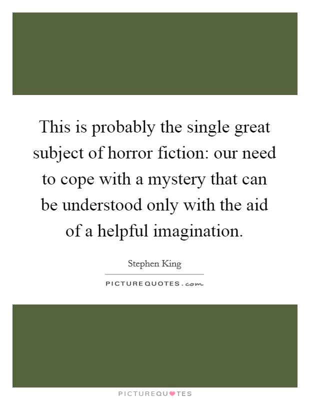 This is probably the single great subject of horror fiction: our need to cope with a mystery that can be understood only with the aid of a helpful imagination. Picture Quote #1