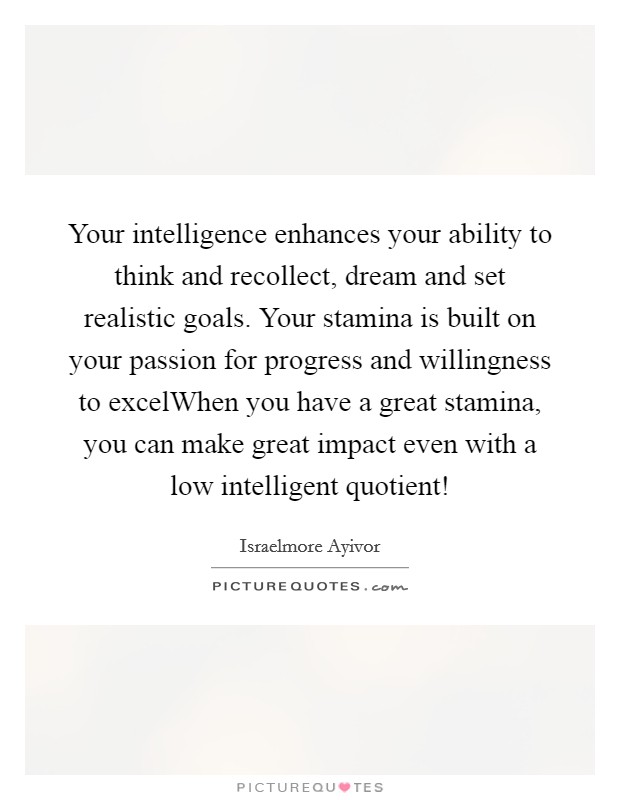 Your intelligence enhances your ability to think and recollect, dream and set realistic goals. Your stamina is built on your passion for progress and willingness to excelWhen you have a great stamina, you can make great impact even with a low intelligent quotient! Picture Quote #1