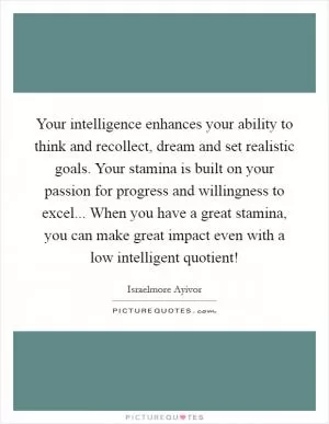 Your intelligence enhances your ability to think and recollect, dream and set realistic goals. Your stamina is built on your passion for progress and willingness to excel... When you have a great stamina, you can make great impact even with a low intelligent quotient! Picture Quote #1