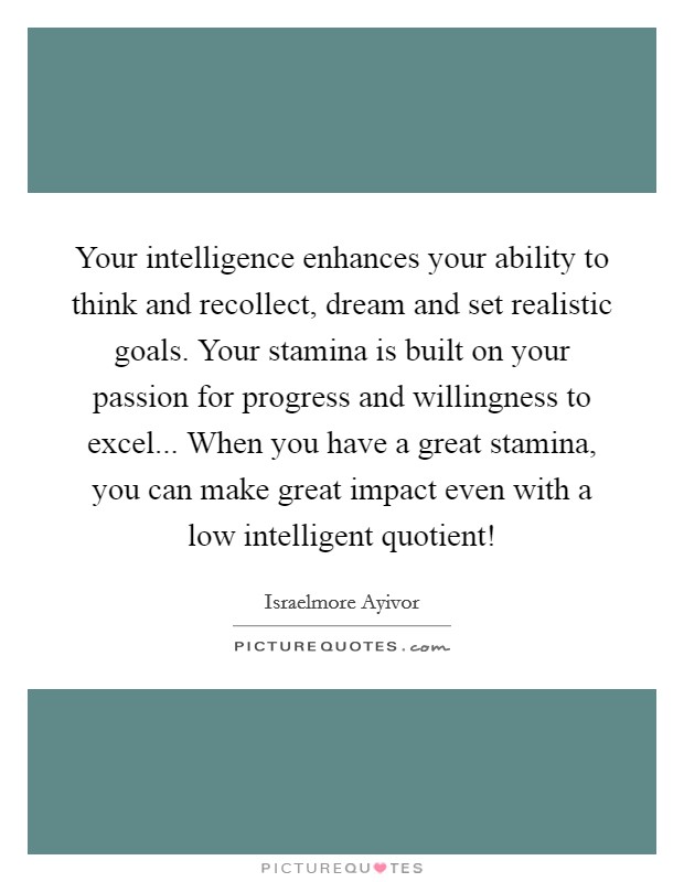 Your intelligence enhances your ability to think and recollect, dream and set realistic goals. Your stamina is built on your passion for progress and willingness to excel... When you have a great stamina, you can make great impact even with a low intelligent quotient! Picture Quote #1